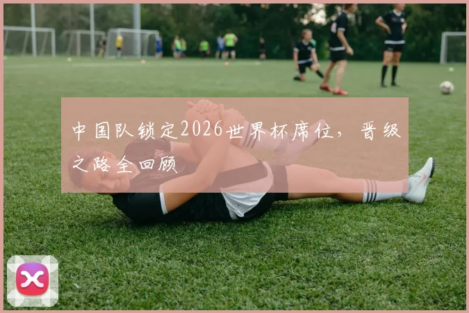 中国队锁定2026世界杯席位,晋级之路全回顾