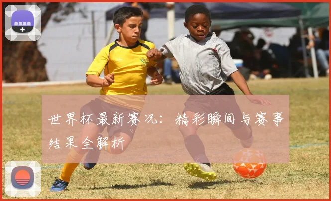 世界杯最新赛况：精彩瞬间与赛事结果全解析